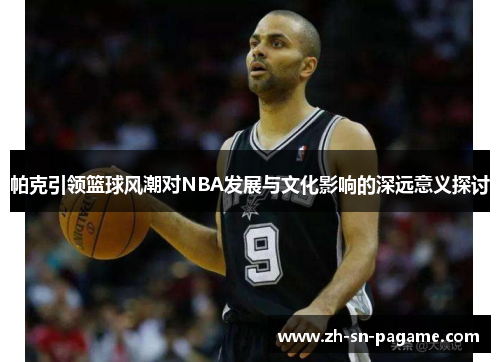 帕克引领篮球风潮对NBA发展与文化影响的深远意义探讨 帕克引领篮球风潮对NBA发展与文化影响的深远意义探讨