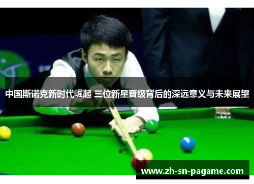 中国斯诺克新时代崛起 三位新星晋级背后的深远意义与未来展望 中国斯诺克新时代崛起 三位新星晋级背后的深远意义与未来展望