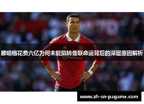 滕哈格花费六亿为何未能扭转曼联命运背后的深层原因解析 滕哈格花费六亿为何未能扭转曼联命运背后的深层原因解析