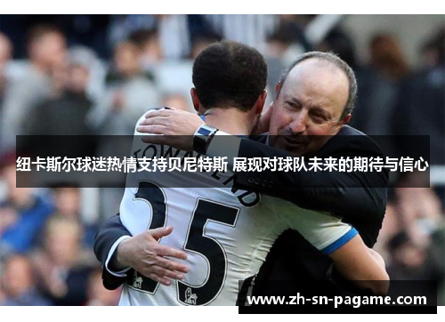 纽卡斯尔球迷热情支持贝尼特斯 展现对球队未来的期待与信心 纽卡斯尔球迷热情支持贝尼特斯 展现对球队未来的期待与信心