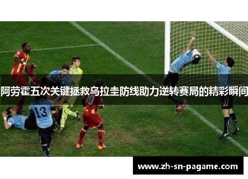 阿劳霍五次关键拯救乌拉圭防线助力逆转赛局的精彩瞬间 阿劳霍五次关键拯救乌拉圭防线助力逆转赛局的精彩瞬间