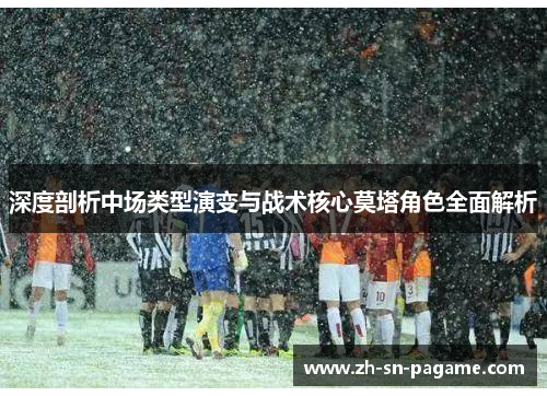 深度剖析中场类型演变与战术核心莫塔角色全面解析
