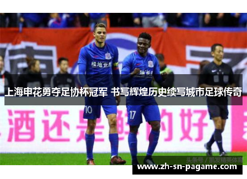 上海申花勇夺足协杯冠军 书写辉煌历史续写城市足球传奇 上海申花勇夺足协杯冠军 书写辉煌历史续写城市足球传奇