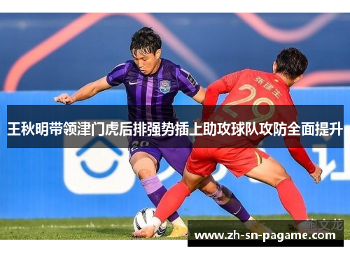 王秋明带领津门虎后排强势插上助攻球队攻防全面提升 王秋明带领津门虎后排强势插上助攻球队攻防全面提升